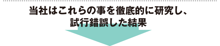 当社はこれらの事を徹底的に研究し、試行錯誤した結果